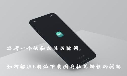 思考一个的和相关关键词。


如何解决b特派下载图片格式错误的问题