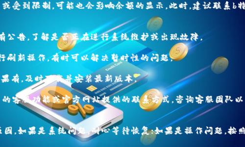 目前b特派不显示余额的问题可能与几个因素有关。为了帮助您解决这个问题，以下是一些可能的原因及其相应的解决方案。

可能的原因
1. **系统维护或故障**：有时平台进行系统维护或遇到故障，可能导致余额不显示。这种情况下，您可以尝试稍后再查看余额，通常平台会在维护完成后恢复服务。

2. **网络问题**：不稳定的互联网连接可能会导致应用无法正确加载数据，建议检查您的网络连接，并尝试重启路由器或切换网络。

3. **应用更新**：使用的应用版本可能过旧，导致某些功能无法正常显示。您可以检查应用商店，确保您的b特派应用更新到最新版本。

4. **账户问题**：如果您的账户存在一些异常情况，比如被暂时冻结或受到限制，可能也会影响余额的显示。此时，建议联系b特派的客服了解具体情况。

解决方案
1. **检查服务状态**：访问b特派的官方网站或社交媒体，查看是否有公告，了解是否正在进行系统维护或出现故障。

2. **刷新应用**：尝试关闭并重新打开b特派应用，或者在应用中进行刷新操作，有时可以解决暂时性的问题。

3. **更新应用**：前往您的设备应用商店，检查b特派是否有更新。如果有，及时下载并安装最新版本。

4. **联系客服**：如果上述方法均无法解决问题，您可以通过应用内的客服功能或官方网站提供的联系方式，咨询客服团队以获得帮助。

总结
出现b特派不显示余额的问题时，首先要保持冷静，逐步排查可能的原因。如果是系统问题，耐心等待恢复；如果是操作问题，按照相关步骤进行检查和修复。希望以上信息能够帮助您尽快解决问题。