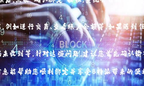 在进行B特派绑定时，通常需要遵循一些基本步骤。以下是一个简单的指南，帮助您完成B特派的绑定过程。

步骤一：下载并安装B特派应用
首先，您需要在应用商店中搜索并下载“B特派”应用。无论您使用的是Android还是iOS系统，都可以在相应的应用商店中找到该应用。下载完成后，按照屏幕上的提示进行安装。

步骤二：注册或登录账号
打开B特派应用，您将面临注册或登录的选择。如果您已经有账号，可以直接输入您的用户名和密码进行登录。如果您是新用户，请点击“注册”按钮，按照要求填写您的个人信息，包括手机号、验证码等，完成注册。

步骤三：进入绑定页面
成功登录后，您会看到B特派的主界面。在菜单或设置选项中，找到“绑定”或“账户管理”的选项。点击进入绑定页面，您将看到绑定的具体要求和说明。

步骤四：输入绑定信息
在绑定页面，您需要输入相关的绑定信息。这可能包括您希望绑定的账户信息，例如银行账户、第三方支付平台等。根据系统提示，准确填写这些信息，确保无误。

步骤五：确认绑定
填写完成后，仔细检查所输入的信息，确保没有拼写错误或信息遗漏。一切确认无误后，点击“确认绑定”按钮。系统会自动处理您的请求，并在几秒钟内反馈绑定结果。

步骤六：完成绑定并使用
如果绑定成功，您会收到系统的确认信息。此时，您可以开始使用B特派的各种功能，例如进行交易、查看账户余额等。如果遇到任何问题，您可以查阅帮助中心或联系客服解决。

常见问题解答
在绑定B特派的过程中，可能会遇到一些常见问题，例如绑定信息填写错误、验证码未收到等。针对这些问题，建议您首先确认输入的信息是否正确。如仍然遇到困难，不妨直接寻求客服帮助，获取更专业的指导。

总之，B特派的绑定过程相对简单，只需遵循上述步骤即可顺利完成。希望以上的信息能帮助您顺利绑定并享受B特派带来的便利服务。