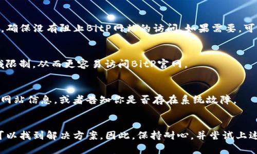 如果你无法访问BitP（假设指的是BitP交易所或相关网站）的官网，这里有一些可能的解决方案和建议：

### 检查网络连接
首先，确保你的设备连接到互联网。你可以尝试访问其他网站，以确认网络连接是否正常。如果其他网站也无法访问，那么问题可能出在你的网络连接上。

### 检查网站状态
有时候，特定的网站可能会因为维护或技术问题而暂时无法访问。你可以通过一些在线服务（如Down For Everyone Or Just Me）来检查BitP官网是否真的无法访问，还是仅仅在你的网络上存在问题。

### 清除浏览器缓存
浏览器的缓存和Cookies有时会导致访问问题。尝试清除浏览器的缓存，然后重新加载网页。具体步骤通常在浏览器设置中可以找到“清除缓存”或“清除浏览数据”选项。

### 更换浏览器
如果你在某个特定浏览器上无法访问网站，可以尝试换一个浏览器，例如从Chrome换到Firefox，或者使用隐私模式访问网站。这可以帮助排除是浏览器本身的问题导致无法访问。

### 检查防火墙和安全软件
在某些情况下，你的防火墙或安全软件可能会阻止你访问特定的网站。检查你的安全设置，确保没有阻止BitP网站的访问。如果需要，可以暂时禁用安全软件来检查是否是这个原因。

### 使用VPN
有些地区对特定网站的访问可能存在限制。使用VPN（虚拟私人网络）可以帮助你绕过地域限制，从而更容易访问BitP官网。

### 联系客服支持
如果上述方法都无法解决问题，建议直接联系BitP的客服支持。他们可以提供最新的官方网站信息，或者告知你是否存在系统故障。

### 结论
访问网站时遇到问题是常见现象，通过检查网络连接、尝试不同的浏览器和工具，你通常可以找到解决方案。因此，保持耐心，并尝试上述方法，应该能够重新访问BitP官网。如果问题持续存在，寻求专业支持会是最有效的途径。