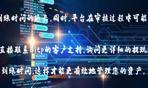 关于Bitp提现到银行卡的到账时间，具体情况可能因多种因素而异。一般而言，提现到银行卡的处理时间通常在1到3个工作日之间，但以下几个因素可能会影响这一时间框架：

1. 提现申请的处理时间
Bitp平台在收到您的提现申请后，会进行审核和处理。这一过程的时间长度可能会因平台的服务器负载、交易量以及审核流程等因素而有所不同。一般来说，正常情况下，平台会在24小时内开始处理提现申请，但在高峰期或者系统维护时可能会有所延迟。

2. 银行的处理速度
提现申请一旦在Bitp平台上获得批准，随后才会转入您的银行账户。而银行通常需要额外的时间来处理这笔转账。大多数情况下，如果您选择的是国内银行进行提现，资金会在1到2个工作日内到账。而如果是跨行转账，可能需要更长的处理时间，通常在2到3个工作日。

3. 交易方式和相关费用
在Bitp平台上提现时，您可能会选择不同的转账方式，例如使用银行转账或其他支付方式。不同的转账方式可能会影响到账速度。有些快速支付方式可能会加速资金到账，而一般性的银行转账可能会需时更长。此外，某些平台可能会收取提现手续费，而这也可能影响用户的提现体验。

4. 提现限额与数据核查
根据不同的账户等级和交易历史，Bitp可能会设定提现限额。如果您超过了该限额，可能需要分多次提现，这也会导致到账时间的延长。同时，平台在审核过程中可能会对您的身份信息进行核查，这也是提现时间延迟的潜在原因之一。

结论
因此，如果您在提现后没有及时收到资金，建议您首先查看Bitp平台的交易记录，确认申请已经被处理。同时，您也可以直接联系Bitp的客户支持，询问更详细的提现进度和相关信息。了解这些信息不仅能帮助您有效规划资金流动，还能让您更好地利用Bitp平台的各项服务。

最重要的是，在进行任何加密货币交易或提现时，请仔细阅读相关平台的政策和规定，以确保您了解所有潜在的费用和到账时间，这样才能更有效地管理您的资产。