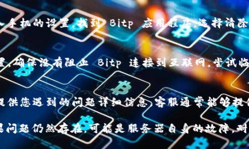 如果您在使用 Bitp 交易平台时遇到“未连接上服务器”的问题，可以尝试以下几种方法进行故障排除：

1. 检查网络连接
首先确认您的互联网连接是否正常。您可以尝试打开其他网站或应用程序，以确保网络稳定。如果其他网站也无法访问，可以考虑重启路由器或联系您的网络服务提供商。

2. 重新启动应用程序
有时候，应用程序可能会出现暂时性故障。尝试关闭 Bitp 应用程序，然后重新启动。确保在重新启动之前完全退出应用程序，而不仅仅是将其最小化。

3. 更新应用程序
确保您使用的是 Bitp 的最新版本。有时候，旧版本可能无法正常连接到服务器。访问应用商店检查是否有可用的更新，并按照提示进行更新。

4. 检查服务器状态
偶尔，Bitp 可能会进行维护或出现系统故障。您可以访问 Bitp 的官方网站或社交媒体渠道，查看是否有关于服务器状态的公告。

5. 清除缓存
在某些情况下，清除应用程序的缓存可能有助于解决问题。进入手机的设置，找到 Bitp 应用程序，选择清除缓存的数据并重启应用。

6. 检查防火墙和安全软件
如果您在使用桌面版的 Bitp，检查您的防火墙和安全软件设置，确保没有阻止 Bitp 连接到互联网。尝试临时禁用这些安全设置，看看是否解决了连接问题。

7. 联系客服
如果以上方法仍无法解决问题，建议联系 Bitp 的客服支持。提供您遇到的问题详细信息，客服通常能够提供更专业的帮助。

通过这些步骤，您应该能够解决“未连接上服务器”的问题。如果问题仍然存在，可能是服务器自身的故障，耐心等待或持续关注官方动态也是必要的。