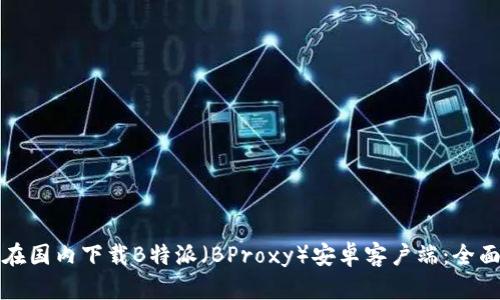 如何在国内下载B特派（BProxy）安卓客户端：全面指南